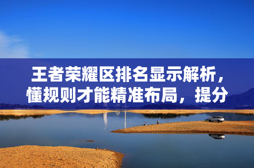 王者荣耀区排名显示解析，懂规则才能精准布局，提分不跑偏
