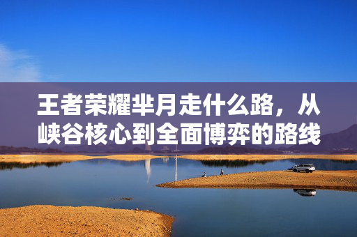 王者荣耀芈月走什么路，从峡谷核心到全面博弈的路线规划指南
