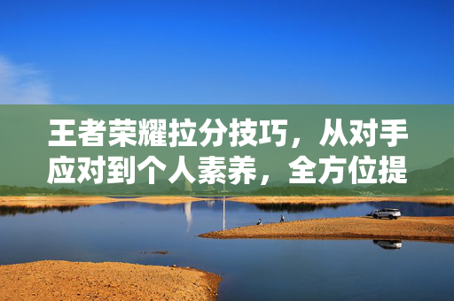 王者荣耀拉分技巧，从对手应对到个人素养，全方位提升战绩