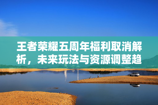 王者荣耀五周年福利取消解析，未来玩法与资源调整趋势分析