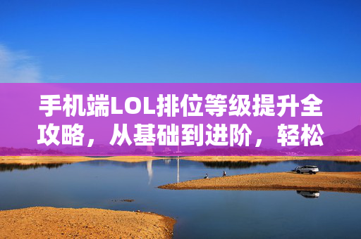 手机端LOL排位等级提升全攻略，从基础到进阶，轻松突破排位瓶颈