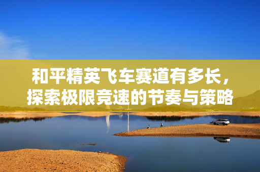 和平精英飞车赛道有多长，探索极限竞速的节奏与策略