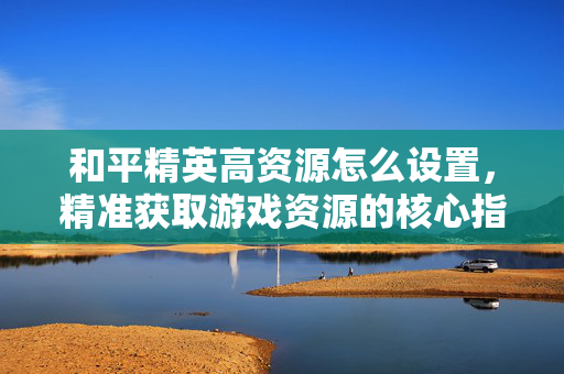 和平精英高资源怎么设置，精准获取游戏资源的核心指南