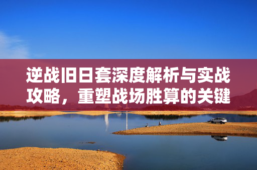 逆战旧日套深度解析与实战攻略，重塑战场胜算的关键要素