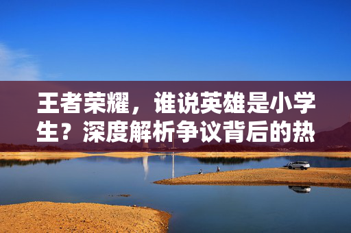 王者荣耀，谁说英雄是小学生？深度解析争议背后的热门玩法与成长策略
