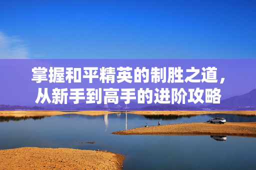 掌握和平精英的制胜之道，从新手到高手的进阶攻略