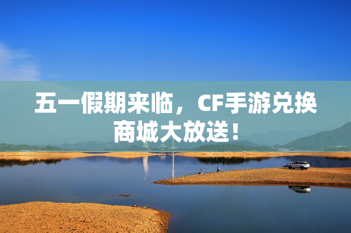 五一假期来临，CF手游兑换商城大放送！