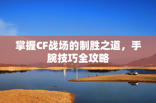 掌握CF战场的制胜之道，手腕技巧全攻略