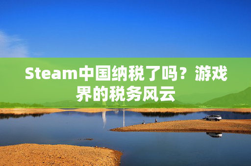 Steam中国纳税了吗？游戏界的税务风云