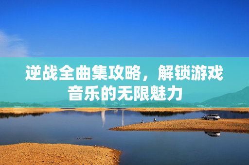 逆战全曲集攻略，解锁游戏音乐的无限魅力