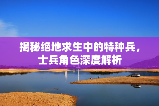 揭秘绝地求生中的特种兵，士兵角色深度解析