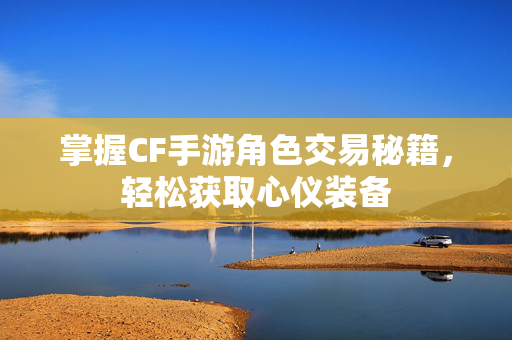 掌握CF手游角色交易秘籍，轻松获取心仪装备