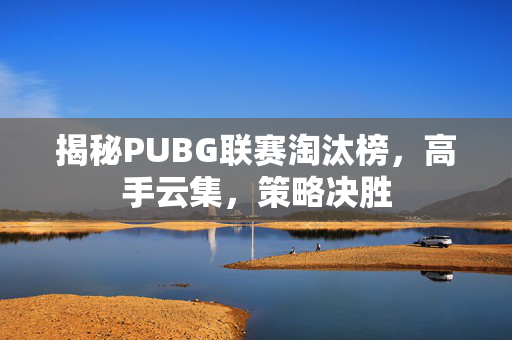 揭秘PUBG联赛淘汰榜，高手云集，策略决胜