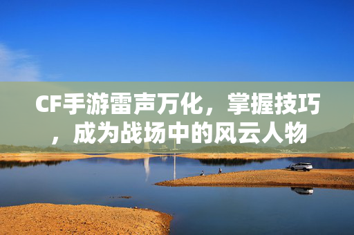 CF手游雷声万化，掌握技巧，成为战场中的风云人物