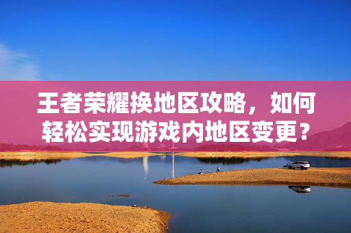 王者荣耀换地区攻略，如何轻松实现游戏内地区变更？