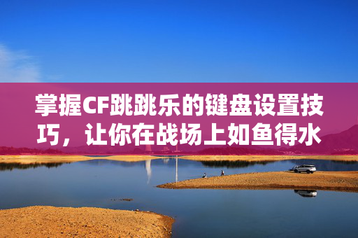掌握CF跳跳乐的键盘设置技巧，让你在战场上如鱼得水