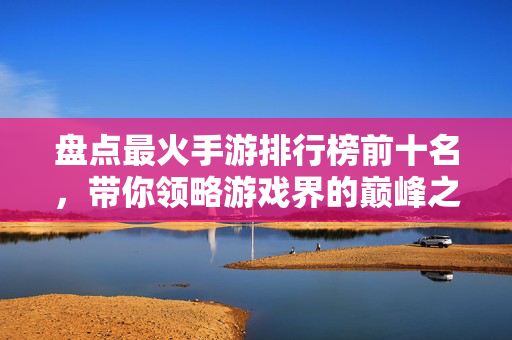 盘点最火手游排行榜前十名，带你领略游戏界的巅峰之作！