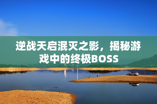 逆战天启泯灭之影，揭秘游戏中的终极BOSS