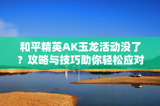 和平精英AK玉龙活动没了？攻略与技巧助你轻松应对！