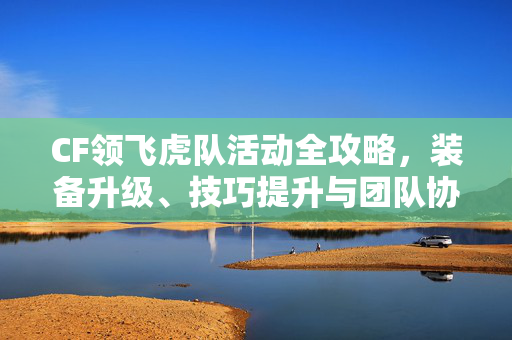 CF领飞虎队活动全攻略，装备升级、技巧提升与团队协作