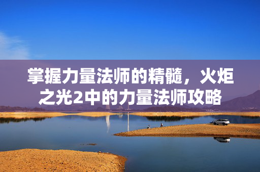 掌握力量法师的精髓，火炬之光2中的力量法师攻略