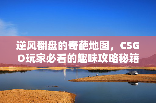 逆风翻盘的奇葩地图，CSGO玩家必看的趣味攻略秘籍