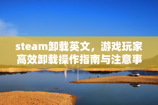 steam卸载英文，游戏玩家高效卸载操作指南与注意事项
