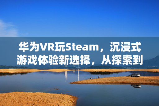 华为VR玩Steam，沉浸式游戏体验新选择，从探索到竞技全面展现