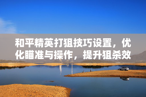 和平精英打狙技巧设置，优化瞄准与操作，提升狙杀效率