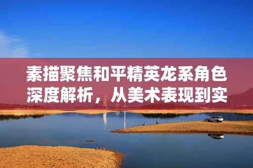 素描聚焦和平精英龙系角色深度解析，从美术表现到实战策略的系统指南