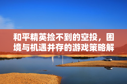 和平精英捡不到的空投，困境与机遇并存的游戏策略解析