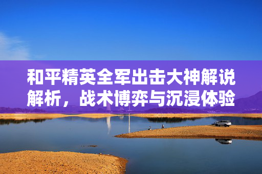 和平精英全军出击大神解说解析，战术博弈与沉浸体验的完美碰撞