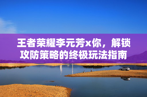 王者荣耀李元芳x你，解锁攻防策略的终极玩法指南