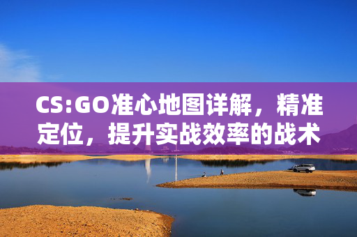 CS:GO准心地图详解，精准定位，提升实战效率的战术工具