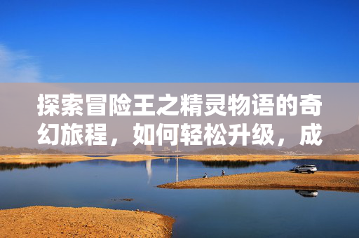 探索冒险王之精灵物语的奇幻旅程，如何轻松升级，成为无敌王者