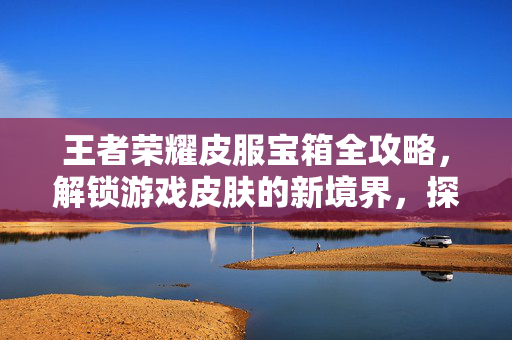 王者荣耀皮服宝箱全攻略，解锁游戏皮肤的新境界，探索收集之路