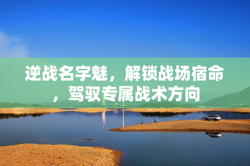 逆战名字魅，解锁战场宿命，驾驭专属战术方向