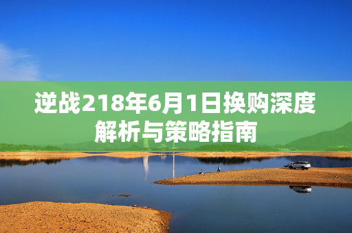 逆战218年6月1日换购深度解析与策略指南