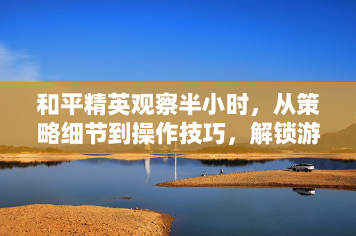 和平精英观察半小时，从策略细节到操作技巧，解锁游戏深度玩法