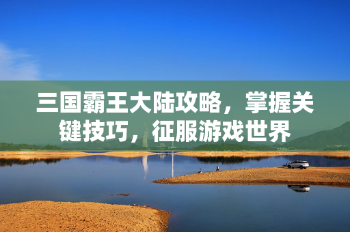 三国霸王大陆攻略，掌握关键技巧，征服游戏世界