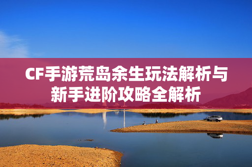 CF手游荒岛余生玩法解析与新手进阶攻略全解析