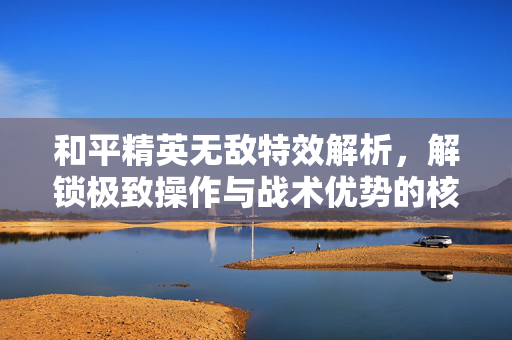 和平精英无敌特效解析，解锁极致操作与战术优势的核心策略