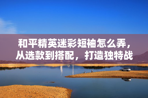 和平精英迷彩短袖怎么弄，从选款到搭配，打造独特战术风格