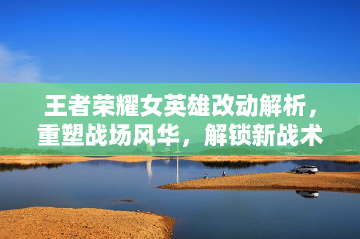 王者荣耀女英雄改动解析，重塑战场风华，解锁新战术新视角