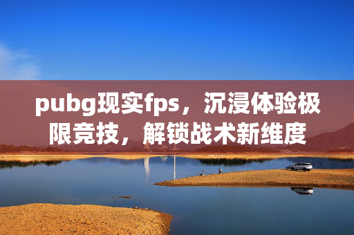 pubg现实fps，沉浸体验极限竞技，解锁战术新维度