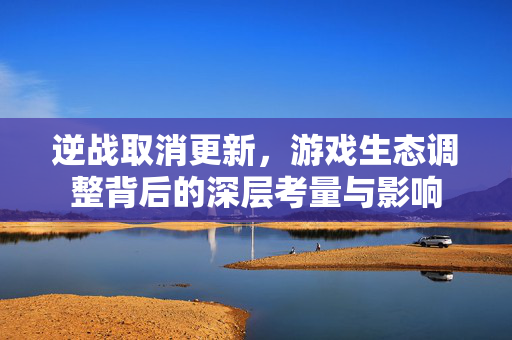 逆战取消更新，游戏生态调整背后的深层考量与影响