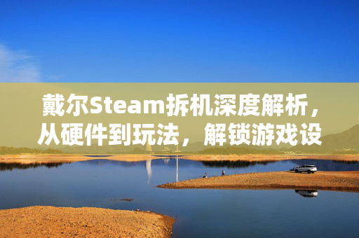 戴尔Steam拆机深度解析，从硬件到玩法，解锁游戏设备新潜力