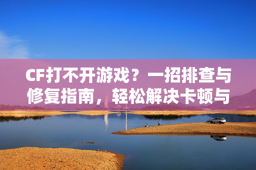CF打不开游戏？一招排查与修复指南，轻松解决卡顿与崩溃问题