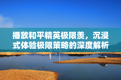 播放和平精英极限羡，沉浸式体验极限策略的深度解析