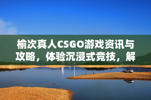 榆次真人CSGO游戏资讯与攻略，体验沉浸式竞技，解锁区域玩法新路径
